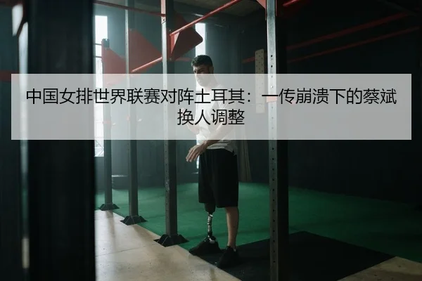 中国女排世界联赛对阵土耳其：一传崩溃下的蔡斌换人调整